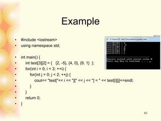 Example
• #include <iostream>
• using namespace std;
• int main() {
• int test[3][2] = { {2, -5}, {4, 0}, {9, 1} };
• for(int i = 0; i < 3; ++i) {
• for(int j = 0; j < 2; ++j) {
• cout<< "test["<< i << "][" << j << "] = " << test[i][j]<<endl;
• }
• }
• return 0;
• }
83
 