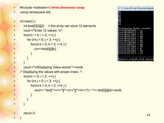 • #include <iostream>// three dimension array
• using namespace std;
• int main() {
• int test[2][3][2]; // this array can store 12 elements
• cout<<"Enter 12 values: n";
• for(int i = 0; i < 2; ++i) {
• for (int j = 0; j < 3; ++j) {
• for(int k = 0; k < 2; ++k ) {
• cin>>test[i][j][k];
• }
• }
• }
• cout<<"nDisplaying Value stored:"<<endl;
• /* Displaying the values with proper index. */
• for(int i = 0; i < 2; ++i) {
• for (int j = 0; j < 3; ++j) {
• for(int k = 0; k < 2; ++k ) {
• cout<< "test["<<i<<"]["<<j<<"]["<<k<<"] = "<< test[i][j][k]<<endl;
• }
• }
• }
• return 0;
• }
84
 