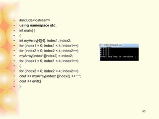• #include<iostream>
• using namespace std;
• int main( )
• {
• int myArray[4][4], index1, index2;
• for (index1 = 0; index1 < 4; index1++)
• for (index2 = 0; index2 < 4; index2++)
• myArray[index1][index2] = index2;
• for (index1 = 0; index1 < 4; index1++)
• {
• for (index2 = 0; index2 < 4; index2++)
• cout << myArray[index1][index2] << " ";
• cout << endl;}
• }
85
 