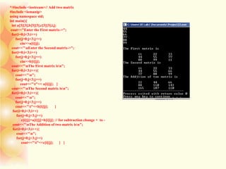 */#include <iostream>// Add two matrix
#include <iomanip>
using namespace std;
int main(){
int a[3][3],b[3][3],c[3][3],i,j;
cout<<"Enter the First matrix->";
for(i=0;i<3;i++)
for(j=0;j<3;j++)
cin>>a[i][j];
cout<<"nEnter the Second matrix->";
for(i=0;i<3;i++)
for(j=0;j<3;j++)
cin>>b[i][j];
cout<<"nThe First matrix isn";
for(i=0;i<3;i++){
cout<<"n";
for(j=0;j<3;j++)
cout<<"t"<< a[i][j]; }
cout<<"nThe Second matrix isn";
for(i=0;i<3;i++){
cout<<"n";
for(j=0;j<3;j++)
cout<<"t"<<b[i][j]; }
for(i=0;i<3;i++)
for(j=0;j<3;j++)
c[i][j]=a[i][j]+b[i][j]; // for subtraction change + to -
cout<<"nThe Addition of two matrix isn";
for(i=0;i<3;i++){
cout<<"n";
for(j=0;j<3;j++)
cout<<"t"<<c[i][j]; } }
 