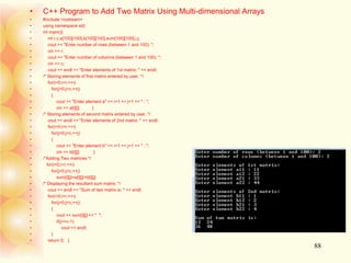 • C++ Program to Add Two Matrix Using Multi-dimensional Arrays
• #include <iostream>
• using namespace std;
• int main(){
• int r,c,a[100][100],b[100][100],sum[100][100],i,j;
• cout << "Enter number of rows (between 1 and 100): ";
• cin >> r;
• cout << "Enter number of columns (between 1 and 100): ";
• cin >> c;
• cout << endl << "Enter elements of 1st matrix: " << endl;
• /* Storing elements of first matrix entered by user. */
• for(i=0;i<r;++i)
• for(j=0;j<c;++j)
• {
• cout << "Enter element a" << i+1 << j+1 << " : ";
• cin >> a[i][j]; }
• /* Storing elements of second matrix entered by user. */
• cout << endl << "Enter elements of 2nd matrix: " << endl;
• for(i=0;i<r;++i)
• for(j=0;j<c;++j)
• {
• cout << "Enter element b" << i+1 << j+1 << " : ";
• cin >> b[i][j]; }
• /*Adding Two matrices */
• for(i=0;i<r;++i)
• for(j=0;j<c;++j)
• sum[i][j]=a[i][j]+b[i][j];
• /* Displaying the resultant sum matrix. */
• cout << endl << "Sum of two matrix is: " << endl;
• for(i=0;i<r;++i)
• for(j=0;j<c;++j)
• {
• cout << sum[i][j] << " ";
• if(j==c-1)
• cout << endl;
• }
• return 0; }
88
 