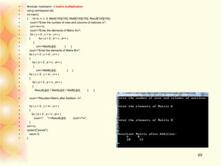 • #include <iostream> // matrix multiplication
• using namespace std;
• int main()
• { int m, n, c, d, MatA[100][100], MatB[100][100], Result[100][100];
• cout<<"Enter the number of rows and columns of matrices n";
• cin>>m>>n;
• cout<<"Enter the elements of Matrix An";
• for ( c = 0 ; c < m ; c++ )
• { for ( d = 0 ; d < n ; d++ )
• {
• cin>>MatA[c][d]; } }
• cout<<"Enter the elements of Matrix Bn";
• for ( c = 0 ; c < m ; c++ )
• {
• for ( d = 0 ; d < n ; d++ )
• {
• cin>>MatB[c][d]; } }
• for ( c = 0 ; c < m ; c++ )
• {
• for ( d = 0 ; d < n ; d++ )
• {
• Result[c][d] = MatA[c][d] + MatB[c][d]; } }
• cout<<"Resultant Matrix after Addition- n";
• for ( c = 0 ; c < m ; c++ )
• {
• for ( d = 0 ; d < n ; d++ )
• cout<<" "<<Result[c][d]; cout<<"n";
• }
• cin>>c;
• system("pause");
• return 0;
• }
89
 