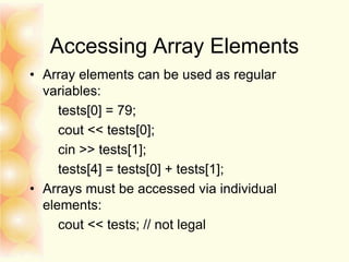 Accessing Array Elements
• Array elements can be used as regular
variables:
tests[0] = 79;
cout << tests[0];
cin >> tests[1];
tests[4] = tests[0] + tests[1];
• Arrays must be accessed via individual
elements:
cout << tests; // not legal
 