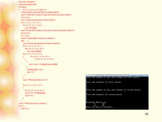 • #include <iostream>
• using namespace std;
• int main()
• { int m, n, p, q, c, d, k, sum = 0;
• int first[10][10], second[10][10], multiply[10][10];
• cout<<"Enter the number of rows and columns of first matrixn";
• cin>>m>>n;
• cout<<"Enter the elements of first matrixn";
• for ( c = 0 ; c < m ; c++ )
• for ( d = 0 ; d < n ; d++ )
• cin>>first[c][d];
• cout<<"Enter the number of rows and columns of second matrixn";
• cin>>p>>q;
• if ( n != p )
• cout<<"Invalid Matrix Columns or Rows.n";
• else {
• cout<<"Enter the elements of second matrixn";
• for ( c = 0 ; c < p ; c++ )
• for ( d = 0 ; d < q ; d++ )
• cin>>second[c][d];
• for ( c = 0 ; c < m ; c++ )
• { for ( d = 0 ; d < q ; d++ )
• { for ( k = 0 ; k < p ; k++ )
• {
• sum = sum + first[c][k]*second[k][d];
• }
• multiply[c][d] = sum;
• sum = 0;
• }
• }
• cout<<"Resultant Matrix is: n";
• for ( c = 0 ; c < m ; c++ )
• {
• for ( d = 0 ; d < q ; d++ )
• cout<<"t"<<multiply[c][d];
• cout<<"n";
• }
• }
• cout<<"Press any key to continue...";
• cin>>c;
• return 0; }
90
 