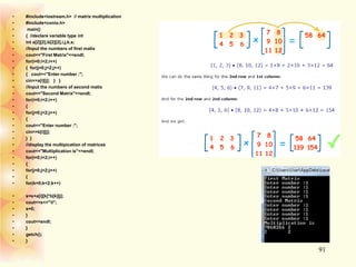 • #include<iostream.h> // matrix multiplication
• #include<conio.h>
• main()
• { //declare variable type int
• int a[2][2],b[2][2],i,j,k,s;
• //Input the numbers of first matix
• cout<<"First Matrix"<<endl;
• for(i=0;i<2;i++)
• { for(j=0;j<2;j++)
• { cout<<"Enter number :";
• cin>>a[i][j]; } }
• //Input the numbers of second matix
• cout<<"Second Matrix"<<endl;
• for(i=0;i<2;i++)
• {
• for(j=0;j<2;j++)
• {
• cout<<"Enter number :";
• cin>>b[i][j];
• } }
• //display the multipication of matrices
• cout<<"Multiplication is"<<endl;
• for(i=0;i<2;i++)
• {
• for(j=0;j<2;j++)
• {
• for(k=0;k<2;k++)
• s=s+a[i][k]*b[k][j];
• cout<<s<<"t";
• s=0;
• }
• cout<<endl;
• }
• getch();
• }
91
 