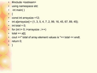 • #include <iostream>
• using namespace std;
• int main( )
• {
• const int arraysize =12;
• int a[arraysize] = {1, 3, 5, 4, 7, 2, 99, 16, 45, 67, 89, 45};
• int total = 0;
• for (int i= 0; i<arraysize ; i++)
• total += a[i];
• cout <<" total of array element values is "<< total << endl;
• return 0;
• }
 