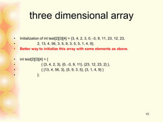 three dimensional array
• Initialization of int test[2][3][4] = {3, 4, 2, 3, 0, -3, 9, 11, 23, 12, 23,
• 2, 13, 4, 56, 3, 5, 9, 3, 5, 5, 1, 4, 9};
• Better way to initialize this array with same elements as above.
• int test[2][3][4] = {
• { {3, 4, 2, 3}, {0, -3, 9, 11}, {23, 12, 23, 2} },
• { {13, 4, 56, 3}, {5, 9, 3, 5}, {3, 1, 4, 9} }
• };
93
 