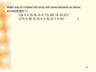 • Better way to initialize this array with same elements as above.
• int test[2][3][4] = {
{ {3, 4, 2, 3}, {0, -3, 9, 11}, {23, 12, 23, 2} },
{ {13, 4, 56, 3}, {5, 9, 3, 5}, {3, 1, 4, 9} } };
94
 