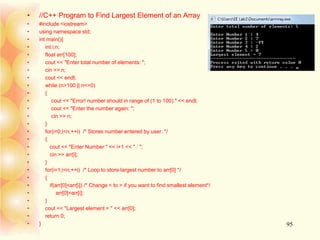 • //C++ Program to Find Largest Element of an Array
• #include <iostream>
• using namespace std;
• int main(){
• int i,n;
• float arr[100];
• cout << "Enter total number of elements: ";
• cin >> n;
• cout << endl;
• while (n>100 || n<=0)
• {
• cout << "Error! number should in range of (1 to 100)." << endl;
• cout << "Enter the number again: ";
• cin >> n;
• }
• for(i=0;i<n;++i) /* Stores number entered by user. */
• {
• cout << "Enter Number " << i+1 << " : ";
• cin >> arr[i];
• }
• for(i=1;i<n;++i) /* Loop to store largest number to arr[0] */
• {
• if(arr[0]<arr[i]) /* Change < to > if you want to find smallest element*/
• arr[0]=arr[i];
• }
• cout << "Largest element = " << arr[0];
• return 0;
• } 95
 