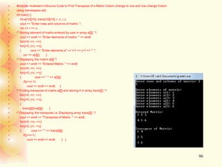 • #include <iostream>//Source Code to Find Transpose of a Matrix Colom change to row and row change Colom
• using namespace std;
• int main() {
• int a[10][10], trans[10][10], r, c, i, j;
• cout << "Enter rows and columns of matrix: ";
• cin >> r >> c;
• /* Storing element of matrix entered by user in array a[][]. */
• cout << endl << "Enter elements of matrix: " << endl;
• for(i=0; i<r; ++i)
• for(j=0; j<c; ++j)
• { cout << "Enter elements a" << i+1 << j+1 << ": ";
• cin >> a[i][j]; }
• /* Displaying the matrix a[][] */
• cout << endl << "Entered Matrix: " << endl;
• for(i=0; i<r; ++i)
• for(j=0; j<c; ++j)
• { cout << " " << a[i][j];
• if(j==c-1)
• cout << endl << endl; }
• /* Finding transpose of matrix a[][] and storing it in array trans[][]. */
• for(i=0; i<r; ++i)
• for(j=0; j<c; ++j)
• {
• trans[j][i]=a[i][j]; }
• /* Displaying the transpose,i.e, Displaying array trans[][]. */
• cout << endl << "Transpose of Matrix: " << endl;
• for(i=0; i<c; ++i)
• for(j=0; j<r; ++j)
• { cout << " " << trans[i][j];
• if(j==r-1)
• cout << endl << endl; } }
96
 