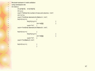 • #include<iostream>// matrix addation
• using namespace std;
• int main() {
• int a[10][10]; int b[10][10];
• int x,y,i,j;
• cout<<"nEnter the number of rows and columns :::nn";
• cin>>x>>y;
• cout<<"nnEnter elements for Matrix A :::nn";
• for(i=0;i<x;i++) {
• for(j=0;j<y;j++) {
• cin>>a[i][j]; }
• cout<<"n"; }
• cout<<"nnEnter elements for Matrix B :::nn";
• for(i=0;i<x;i++) {
• for(j=0;j<y;j++) {
• cin>>b[i][j]; }
• cout<<"n"; }
• cout<<"nnMatrix A :nn";
• for(i=0;i<x;i++) {
• }
97
 