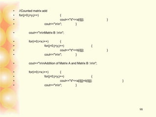 • //Counted matrix add
• for(j=0;j<y;j++) {
• cout<<"t"<<a[i][j]; }
• cout<<"nn"; }
• cout<<"nnMatrix B :nn";
• for(i=0;i<x;i++) {
• for(j=0;j<y;j++) {
• cout<<"t"<<b[i][j]; }
• cout<<"nn"; }
• cout<<"nnAddition of Matrix A and Matrix B :nn";
• for(i=0;i<x;i++) {
• for(j=0;j<y;j++) {
• cout<<"t"<<a[i][j]+b[i][j]; }
• cout<<"nn"; }
98
 