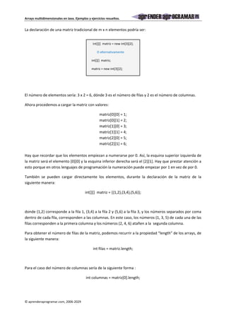 Arrays multidimensionales en Java. Ejemplos y ejercicios resueltos. 
La declaración de una matriz tradicional de m x n elementos podría ser: 
int[][] matriz = new int[3][2]; 
O alternativamente 
int[][] matriz; 
matriz = new int[3][2]; 
El número de elementos sería: 3 x 2 = 6, dónde 3 es el número de filas y 2 es el número de columnas. 
Ahora procedemos a cargar la matriz con valores: 
© aprenderaprogramar.com, 2006-2029 
matriz[0][0] = 1; 
matriz[0][1] = 2; 
matriz[1][0] = 3; 
matriz[1][1] = 4; 
matriz[2][0] = 5; 
matriz[2][1] = 6; 
Hay que recordar que los elementos empiezan a numerarse por 0. Así, la esquina superior izquierda de 
la matriz será el elemento [0][0] y la esquina inferior derecha será el [2][1]. Hay que prestar atención a 
esto porque en otros lenguajes de programación la numeración puede empezar por 1 en vez de por 0. 
También se pueden cargar directamente los elementos, durante la declaración de la matriz de la 
siguiente manera: 
int[][] matriz = {{1,2},{3,4},{5,6}}; 
donde {1,2} corresponde a la fila 1, {3,4} a la fila 2 y {5,6} a la fila 3, y los números separados por coma 
dentro de cada fila, corresponden a las columnas. En este caso, los números (1, 3, 5) de cada una de las 
filas corresponden a la primera columna y los números (2, 4, 6) atañen a la segunda columna. 
Para obtener el número de filas de la matriz, podemos recurrir a la propiedad “length” de los arrays, de 
la siguiente manera: 
int filas = matriz.length; 
Para el caso del número de columnas sería de la siguiente forma : 
int columnas = matriz[0].length; 
 