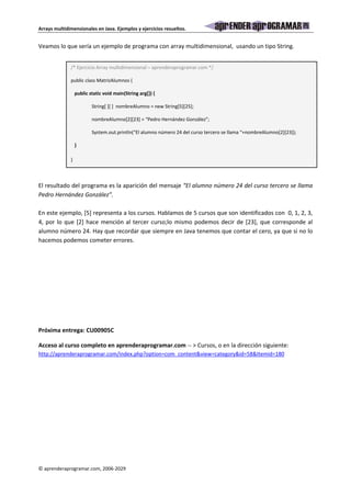 Arrays multidimensionales en Java. Ejemplos y ejercicios resueltos. 
Veamos lo que sería un ejemplo de programa con array multidimensional, usando un tipo String. 
/* Ejercicio Array multidimensional – aprenderaprogramar.com */ 
public class MatrizAlumnos { 
public static void main(String arg[]) { 
String[ ][ ] nombreAlumno = new String[5][25]; 
nombreAlumno[2][23] = “Pedro Hernández González”; 
System.out.println(“El alumno número 24 del curso tercero se llama “+nombreAlumno[2][23]); 
} 
} 
El resultado del programa es la aparición del mensaje “El alumno número 24 del curso tercero se llama 
Pedro Hernández González”. 
En este ejemplo, [5] representa a los cursos. Hablamos de 5 cursos que son identificados con 0, 1, 2, 3, 
4, por lo que [2] hace mención al tercer curso;lo mismo podemos decir de [23], que corresponde al 
alumno número 24. Hay que recordar que siempre en Java tenemos que contar el cero, ya que si no lo 
hacemos podemos cometer errores. 
Próxima entrega: CU00905C 
Acceso al curso completo en aprenderaprogramar.com -- > Cursos, o en la dirección siguiente: 
http://aprenderaprogramar.com/index.php?option=com_content&view=category&id=58&Itemid=180 
© aprenderaprogramar.com, 2006-2029 
