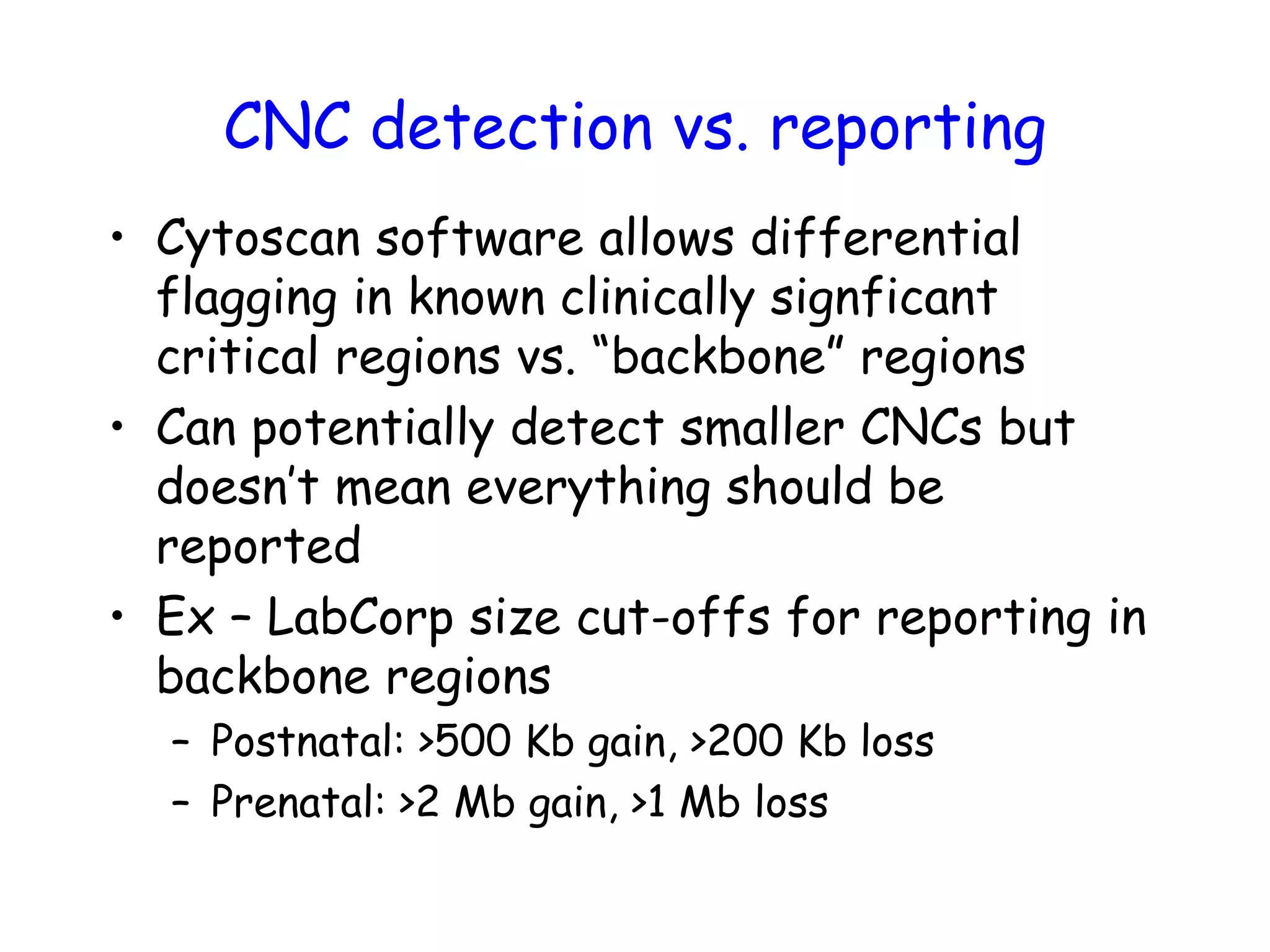 CNC detection vs. reporting
• Cytoscan software allows differential
flagging in known clinically signficant
critical regions vs. “backbone” regions
• Can potentially detect smaller CNCs but
doesn’t mean everything should be
reported
• Ex – LabCorp size cut-offs for reporting in
backbone regions
– Postnatal: >500 Kb gain, >200 Kb loss
– Prenatal: >2 Mb gain, >1 Mb loss