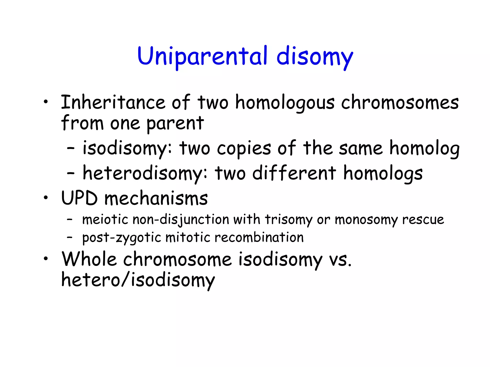 Uniparental disomy
• Inheritance of two homologous chromosomes
from one parent
– isodisomy: two copies of the same homolog
– heterodisomy: two different homologs
• UPD mechanisms
– meiotic non-disjunction with trisomy or monosomy rescue
– post-zygotic mitotic recombination
• Whole chromosome isodisomy vs.
hetero/isodisomy