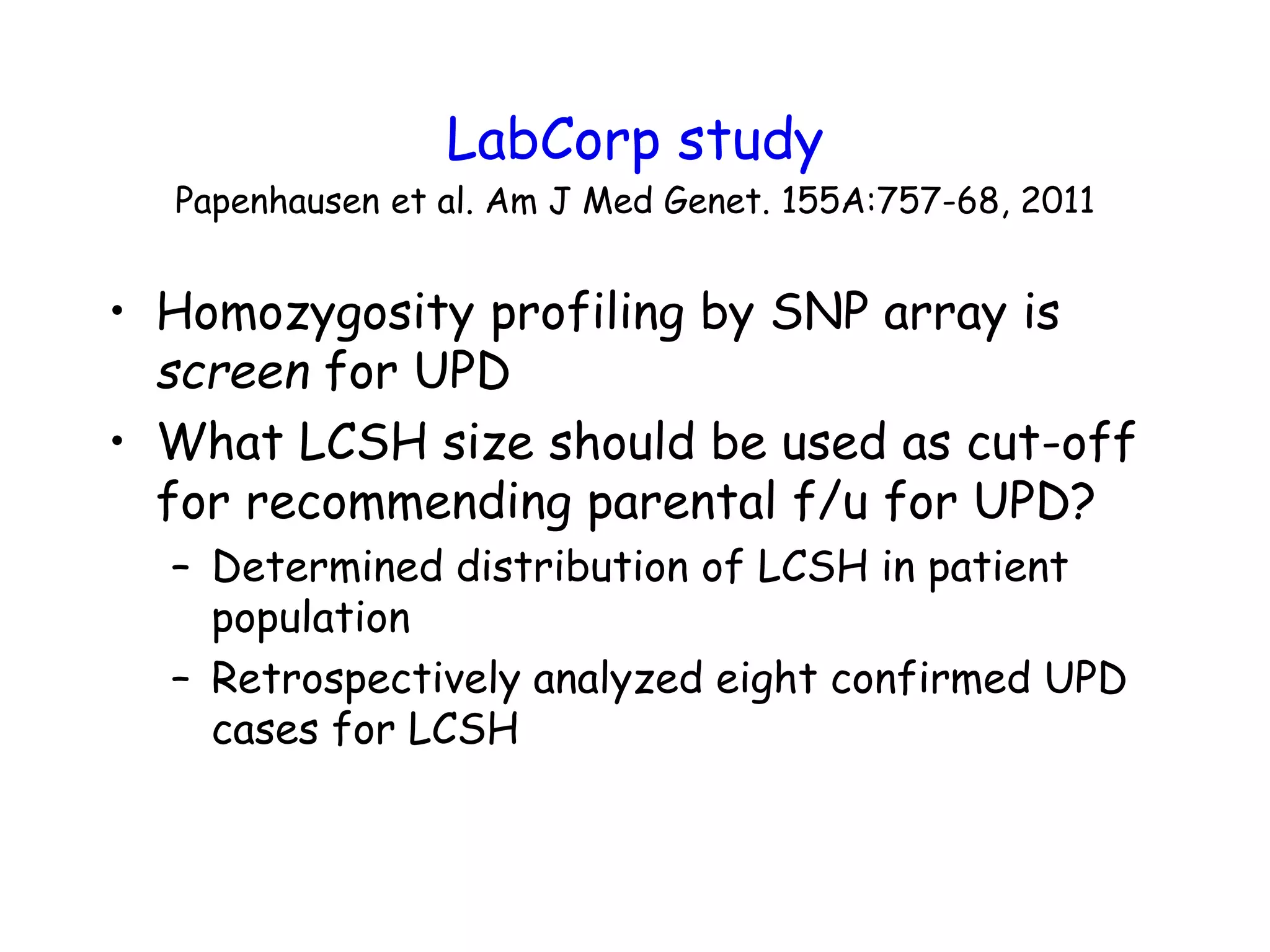 LabCorp study
Papenhausen et al. Am J Med Genet. 155A:757-68, 2011
• Homozygosity profiling by SNP array is
screen for UPD
• What LCSH size should be used as cut-off
for recommending parental f/u for UPD?
– Determined distribution of LCSH in patient
population
– Retrospectively analyzed eight confirmed UPD
cases for LCSH