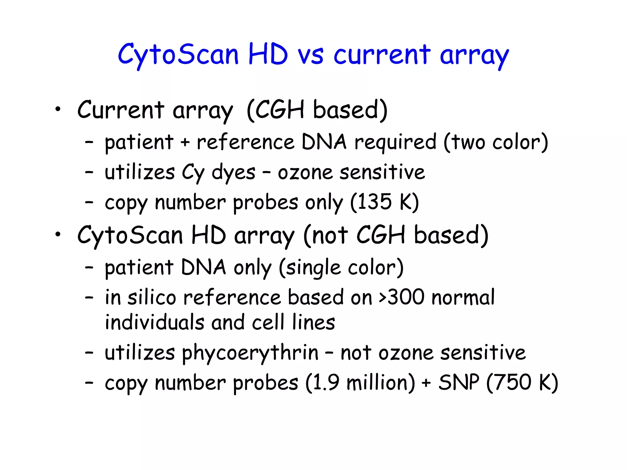 CytoScan HD vs current array
• Current array (CGH based)
– patient + reference DNA required (two color)
– utilizes Cy dyes – ozone sensitive
– copy number probes only (135 K)
• CytoScan HD array (not CGH based)
– patient DNA only (single color)
– in silico reference based on >300 normal
individuals and cell lines
– utilizes phycoerythrin – not ozone sensitive
– copy number probes (1.9 million) + SNP (750 K)