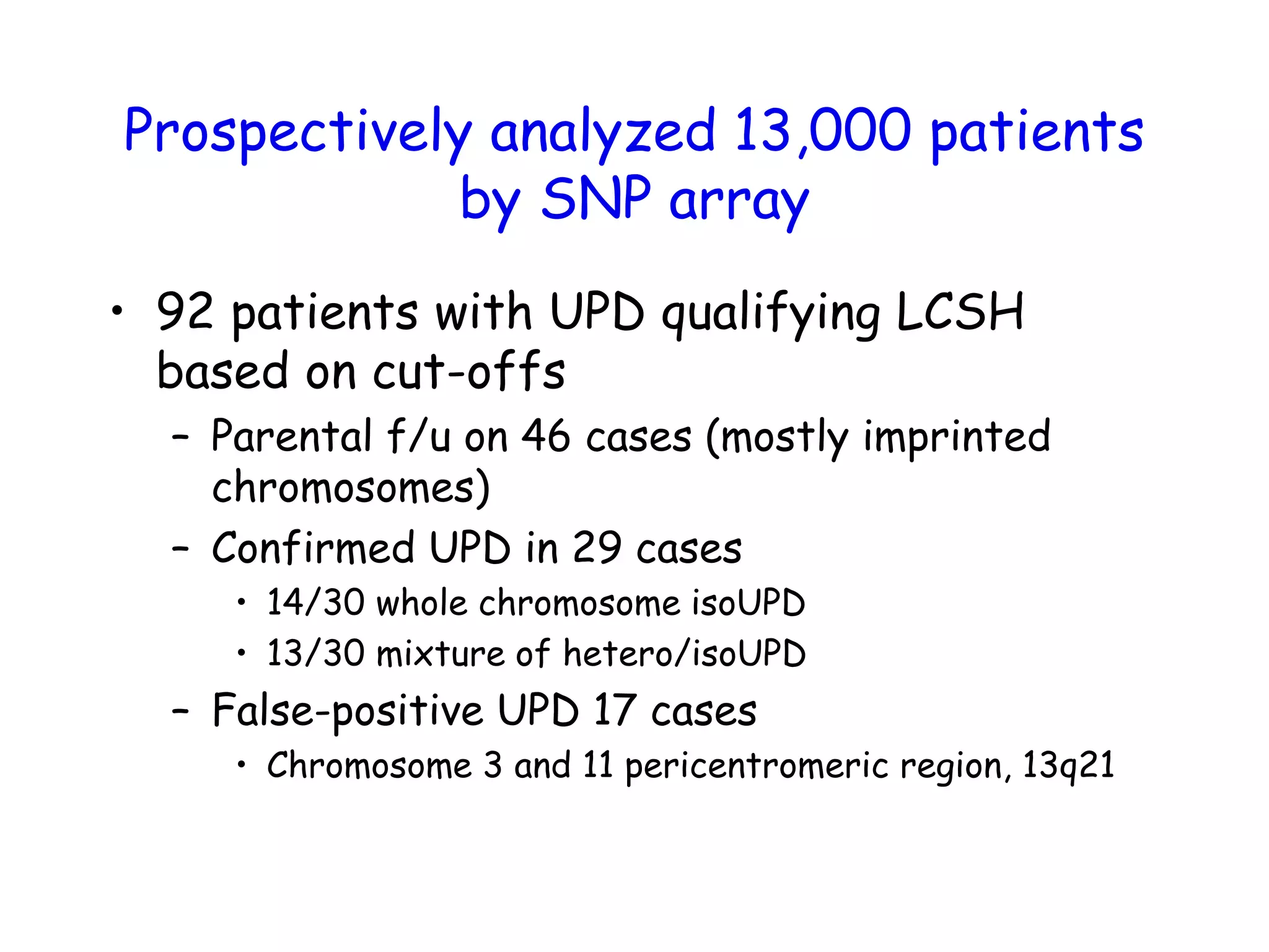 Prospectively analyzed 13,000 patients
by SNP array
• 92 patients with UPD qualifying LCSH
based on cut-offs
– Parental f/u on 46 cases (mostly imprinted
chromosomes)
– Confirmed UPD in 29 cases
• 14/30 whole chromosome isoUPD
• 13/30 mixture of hetero/isoUPD
– False-positive UPD 17 cases
• Chromosome 3 and 11 pericentromeric region, 13q21