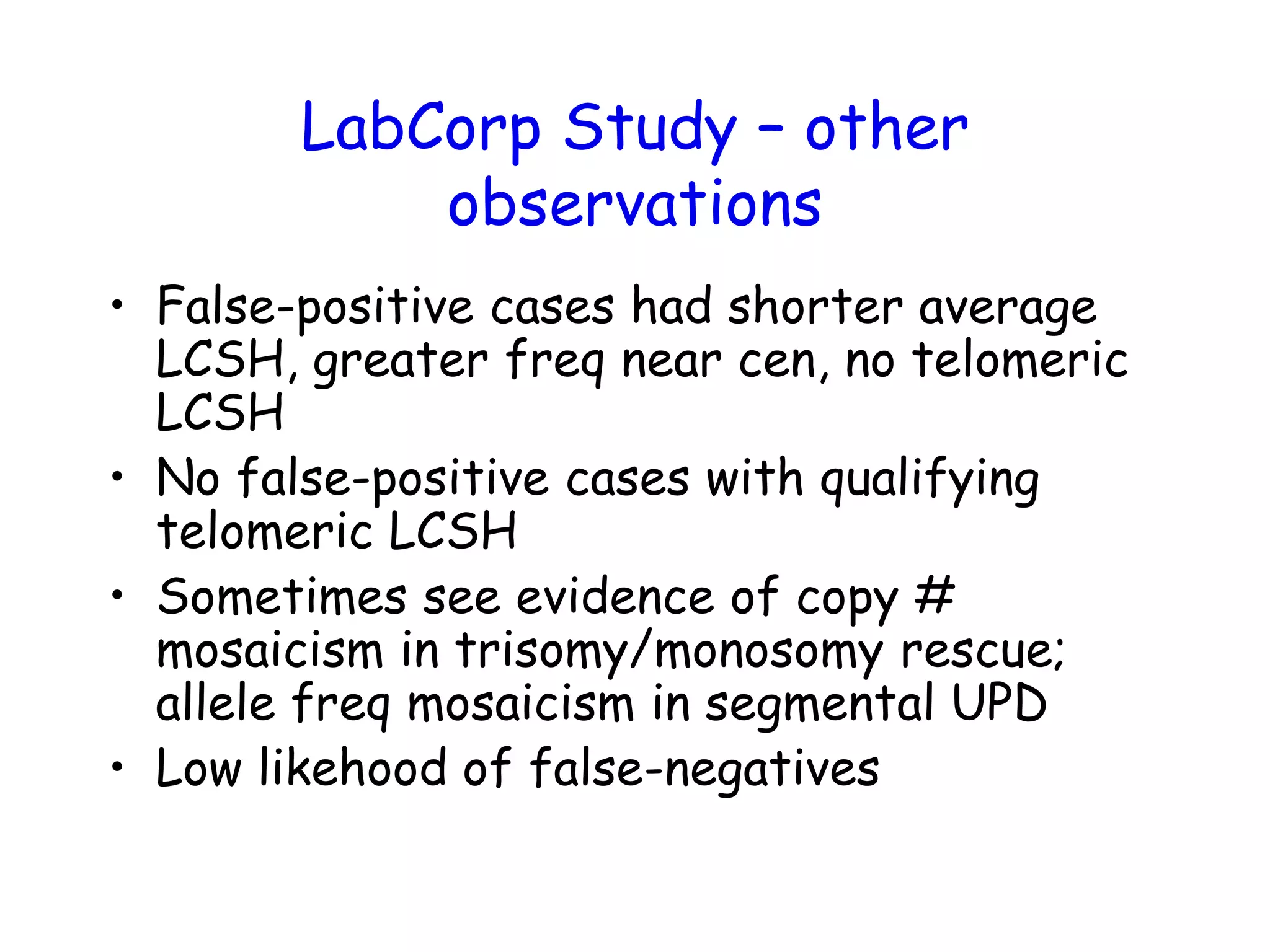 LabCorp Study – other
observations
• False-positive cases had shorter average
LCSH, greater freq near cen, no telomeric
LCSH
• No false-positive cases with qualifying
telomeric LCSH
• Sometimes see evidence of copy #
mosaicism in trisomy/monosomy rescue;
allele freq mosaicism in segmental UPD
• Low likehood of false-negatives
