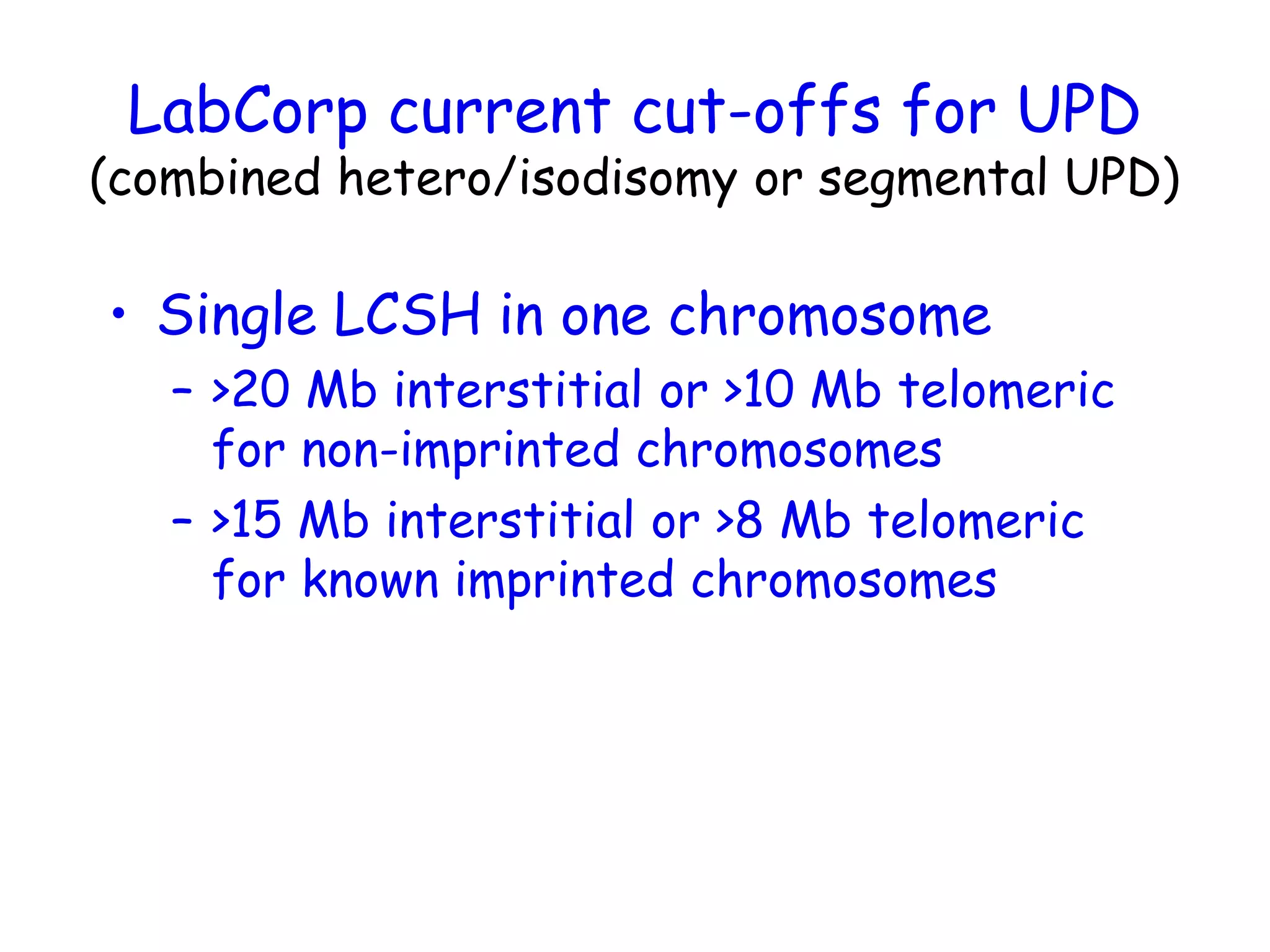 LabCorp current cut-offs for UPD
(combined hetero/isodisomy or segmental UPD)
• Single LCSH in one chromosome
– >20 Mb interstitial or >10 Mb telomeric
for non-imprinted chromosomes
– >15 Mb interstitial or >8 Mb telomeric
for known imprinted chromosomes
