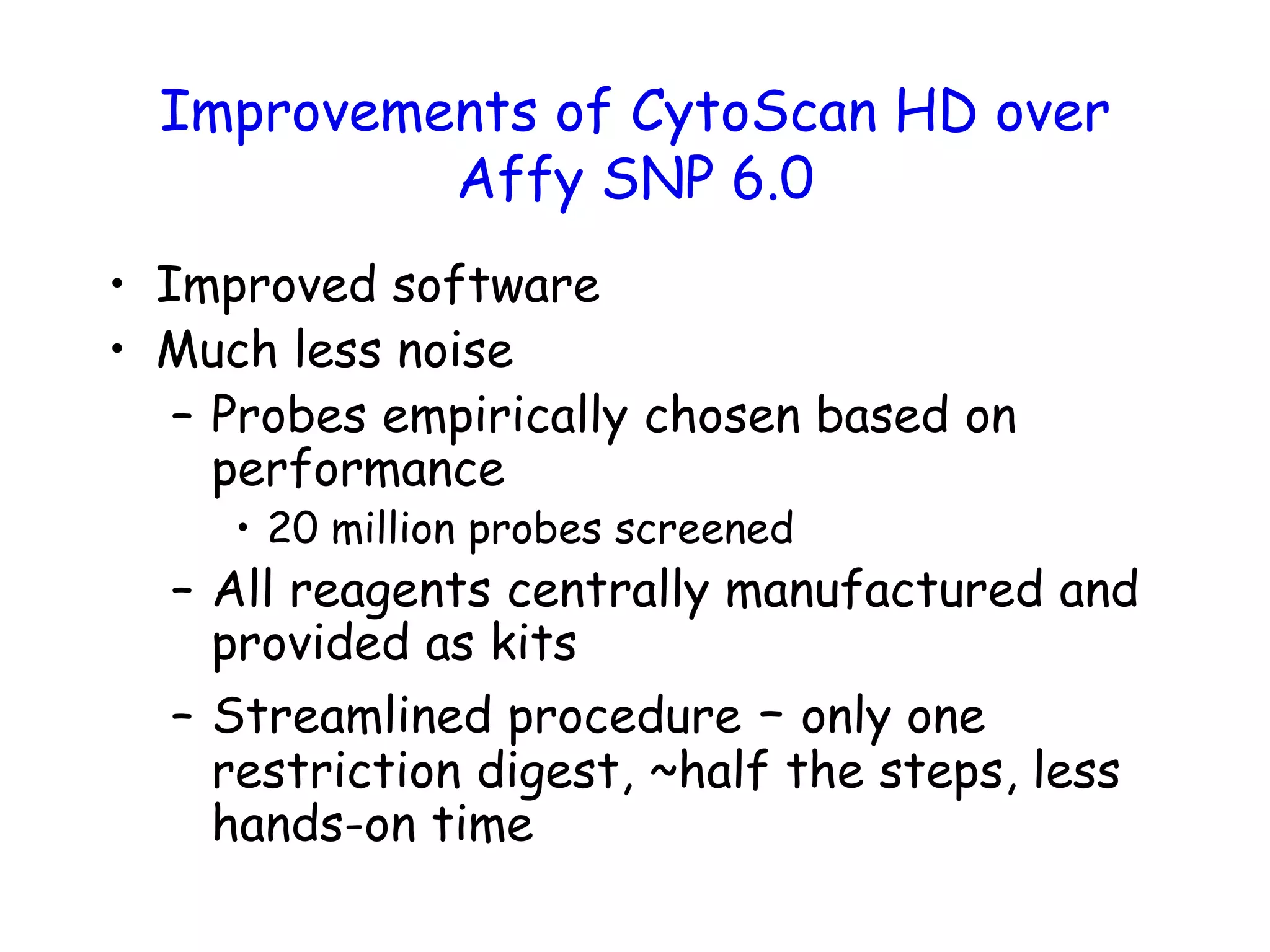 Improvements of CytoScan HD over
Affy SNP 6.0
• Improved software
• Much less noise
– Probes empirically chosen based on
performance
• 20 million probes screened
– All reagents centrally manufactured and
provided as kits
– Streamlined procedure – only one
restriction digest, ~half the steps, less
hands-on time