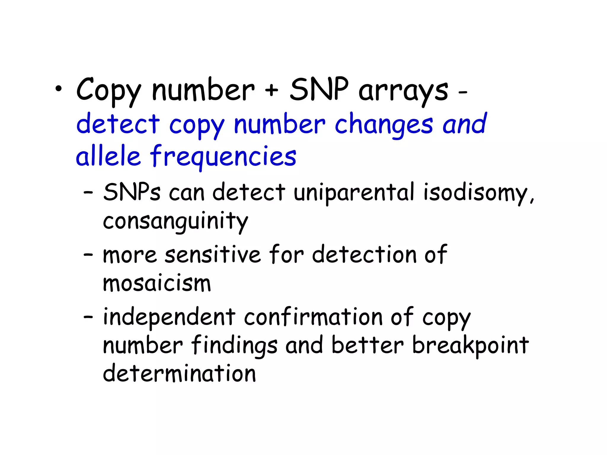 • Copy number + SNP arrays -
detect copy number changes and
allele frequencies
– SNPs can detect uniparental isodisomy,
consanguinity
– more sensitive for detection of
mosaicism
– independent confirmation of copy
number findings and better breakpoint
determination