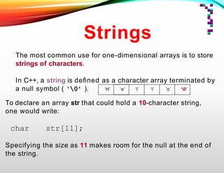 Strings
The most common use for one-dimensional arrays is to store
strings of characters.
In C++, a string is deﬁned as a character array terminated by
a null symbol ( ‘0’ ).
To declare an array str that could hold a 10-character string,
one would write:
char str[11];
Specifying the size as 11 makes room for the null at the end of
the string.
‘H’ ‘e’ ‘l’ ‘l’ ‘o’ ‘0’
 