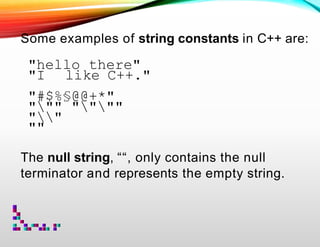 Some examples of string constants in C++ are:
"hello there"
"I like C++."
"#$%§@@+*"
""" """"
""
""
The null string, ““, only contains the null
terminator and represents the empty string.
 