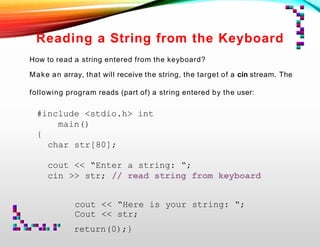 Reading a String from the Keyboard
How to read a string entered from the keyboard?
Make an array, that will receive the string, the target of a cin stream. The
following program reads (part of) a string entered by the user:
#include <stdio.h> int
main()
{
char str[80];
cout << “Enter a string: “;
cin >> str; // read string from keyboard
cout << “Here is your string: “;
Cout << str;
return(0);}
 