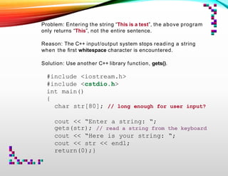 Problem: Entering the string “This is a test”, the above program
only returns “This”, not the entire sentence.
Reason: The C++ input/output system stops reading a string
when the ﬁrst whitespace character is encountered.
Solution: Use another C++ library function, gets().
#include <iostream.h>
#include <cstdio.h>
int main()
{
char str[80]; // long enough for user input?
cout << “Enter a string: “;
gets(str); // read a string from the keyboard
cout << “Here is your string: “;
cout << str << endl;
return(0);}
 