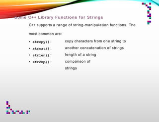 Some C++ Library Functions for Strings
C++ supports a range of string-manipulation functions. The
most common are:
• strcpy() :
• strcat() :
• strlen() :
• strcmp() :
copy characters from one string to
another concatenation of strings
length of a string
comparison of
strings
 