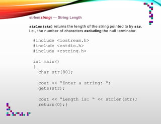 strlen(string) — String Length
strlen(str) returns the length of the string pointed to by str,
i.e., the number of characters excluding the null terminator.
#include <iostream.h>
#include <cstdio.h>
#include <cstring.h>
int main()
{
char str[80];
cout << “Enter a string: “;
gets(str);
cout << “Length is: “ << strlen(str);
return(0);}
 
