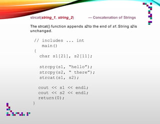 strcat(string_1, string_2) — Concatenation of Strings
The strcat() function appends s2to the end of s1. String s2is
unchanged.
// includes ... int
main()
{
char s1[21], s2[11];
strcpy(s1, “hello”);
strcpy(s2, “ there”);
strcat(s1, s2);
cout << s1 << endl;
cout << s2 << endl;
return(0);
}
 
