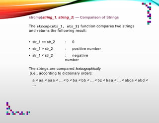 strcmp(string_1, string_2) — Comparison of Strings
The strcmp(str_1, str_2) function compares two strings
and returns the following result:
• str_1 == str_2
• str_1 > str_2
• str_1 < str_2
: 0
: positive number
: negative
number
The strings are compared lexicographically
(i.e., according to dictionary order):
a < aa < aaa < … < b < ba < bb < … < bz < baa < … < abca < abd <
...
 