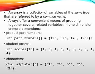 • An array is a collection of variables of the same type
that are referred to by a common name.
• Arrays offer a convenient means of grouping
together several related variables, in one dimension
or more dimensions:
• product part numbers:
int part_numbers[] = {123, 326, 178, 1209};
• student scores:
int scores[10] = {1, 3, 4, 5, 1, 3, 2, 3, 4,
4};
• characters:
char alphabet[5] = {’A’, ’B’, ’C’, ’D’,
’E’};
 