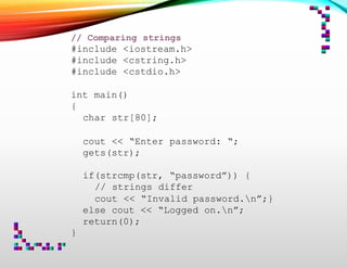// Comparing strings
#include <iostream.h>
#include <cstring.h>
#include <cstdio.h>
int main()
{
char str[80];
cout << “Enter password: “;
gets(str);
if(strcmp(str, “password”)) {
// strings differ
cout << “Invalid password.n”;}
else cout << “Logged on.n”;
return(0);
}
 