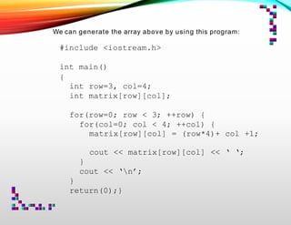 We can generate the array above by using this program:
#include <iostream.h>
int main()
{
int row=3, col=4;
int matrix[row][col];
for(row=0; row < 3; ++row) {
for(col=0; col < 4; ++col) {
matrix[row][col] = (row*4)+ col +1;
cout << matrix[row][col] << ‘ ‘;
}
cout << ‘n’;
}
return(0);}
 