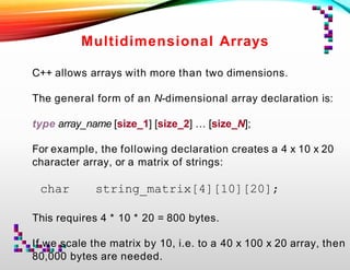 Multidimensional Arrays
C++ allows arrays with more than two dimensions.
The general form of an N-dimensional array declaration is:
type array_name [size_1] [size_2] … [size_N];
For example, the following declaration creates a 4 x 10 x 20
character array, or a matrix of strings:
char string_matrix[4][10][20];
This requires 4 * 10 * 20 = 800 bytes.
If we scale the matrix by 10, i.e. to a 40 x 100 x 20 array, then
80,000 bytes are needed.
 