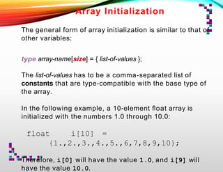 Array Initialization
The general form of array initialization is similar to that of
other variables:
type array-name[size] = { list-of-values };
The list-of-values has to be a comma-separated list of
constants that are type-compatible with the base type of
the array.
In the following example, a 10-element ﬂoat array is
initialized with the numbers 1.0 through 10.0:
float i[10] =
{1.,2.,3.,4.,5.,6,7,8,9,10};
Therefore, i[0] will have the value 1.0, and i[9] will
have the value 10.0.
 
