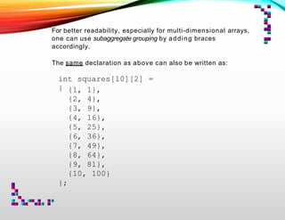 For better readability, especially for multi-dimensional arrays,
one can use subaggregate grouping by adding braces
accordingly.
The same declaration as above can also be written as:
int squares[10][2] =
{ {1, 1},
{2, 4},
{3, 9},
{4, 16},
{5, 25},
{6, 36},
{7, 49},
{8, 64},
{9, 81},
{10, 100}
};
 