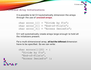 © Christian Jacob
Unsized Array Initializations
It is possible to let C++automatically dimension the arrays
through the use of unsized arrays.
char error_1[] = “Divide by 0n”;
char error_2[] = “End-of-Filen”;
char error_3[] = “Access Deniedn”;
C++ will automatically create arrays large enough to hold all
the initializers present.
For a multi-dimensional array, all but the leftmost dimension
have to be speciﬁed. So we can write:
char errors[][20] = {
“Divide by 0n”,
“End-of-Filen”,
“Access Deniedn” };
 
