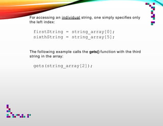For accessing an individual string, one simply speciﬁes only
the left index:
firstString = string_array[0];
sixthString = string_array[5];
The following example calls the gets() function with the third
string in the array:
gets(string_array[2]);
 