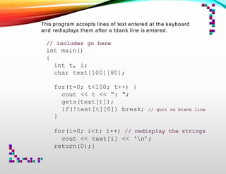 This program accepts lines of text entered at the keyboard
and redisplays them after a blank line is entered.
// includes go here
int main()
{
int t, i;
char text[100][80];
// quit on blank line
for(t=0; t<100; t++) {
cout << t << “: “;
gets(text[t]);
if(!text[t][0]) break;
}
for(i=0; i<t; i++) // redisplay the strings
cout << text[i] << ‘n’;
return(0);}
 
