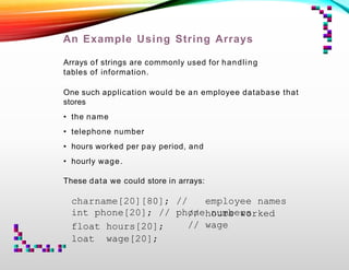 An Example Using String Arrays
Arrays of strings are commonly used for handling
tables of information.
One such application would be an employee database that
stores
• the name
• telephone number
• hours worked per pay period, and
• hourly wage.
These data we could store in arrays:
charname[20][80]; // employee names
int phone[20]; // phone numbers
float hours[20];
loat wage[20];
// hours worked
// wage
 