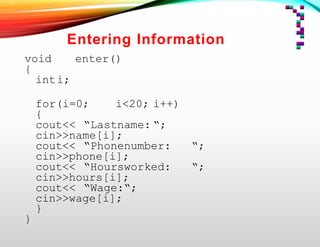 Entering Information
void enter()
{
inti;
for(i=0; i<20; i++)
{
cout<< “Lastname: “;
cin>>name[i];
cout<< “Phonenumber: “;
cin>>phone[i];
cout<< “Hoursworked: “;
cin>>hours[i];
cout<< “Wage:“;
cin>>wage[i];
}
}
 