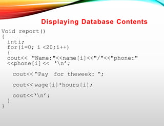 Displaying Database Contents
Void report()
{
inti;
for(i=0; i <20;i++)
{
cout<< "Name:"<<name[i]<<"/"<<"phone:"
<<phone[i] << ‘n’;
cout<< “Pay for theweek: “;
cout<< wage[i]*hours[i];
cout<<‘n’;
}
}
 