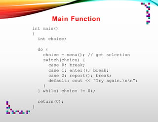 Main Function
int main()
{
int choice;
do {
choice = menu(); // get selection
switch(choice) {
case 0: break;
case 1: enter(); break;
case 2: report(); break;
default: cout << “Try again.nn”;
}
} while( choice != 0);
return(0);
}
 