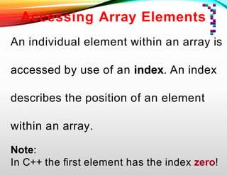 Accessing Array Elements
An individual element within an array is
accessed by use of an index. An index
describes the position of an element
within an array.
Note:
In C++ the ﬁrst element has the index zero!
 