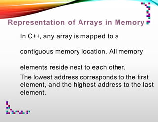 Representation of Arrays in Memory
In C++, any array is mapped to a
contiguous memory location. All memory
elements reside next to each other.
The lowest address corresponds to the ﬁrst
element, and the highest address to the last
element.
 